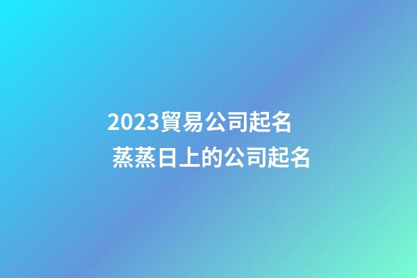 2023貿易公司起名 蒸蒸日上的公司起名